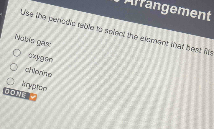 Arrangement
Use the periodic table to select the element that best fits
Noble gas:
oxygen
chlorine
krypton
DONE