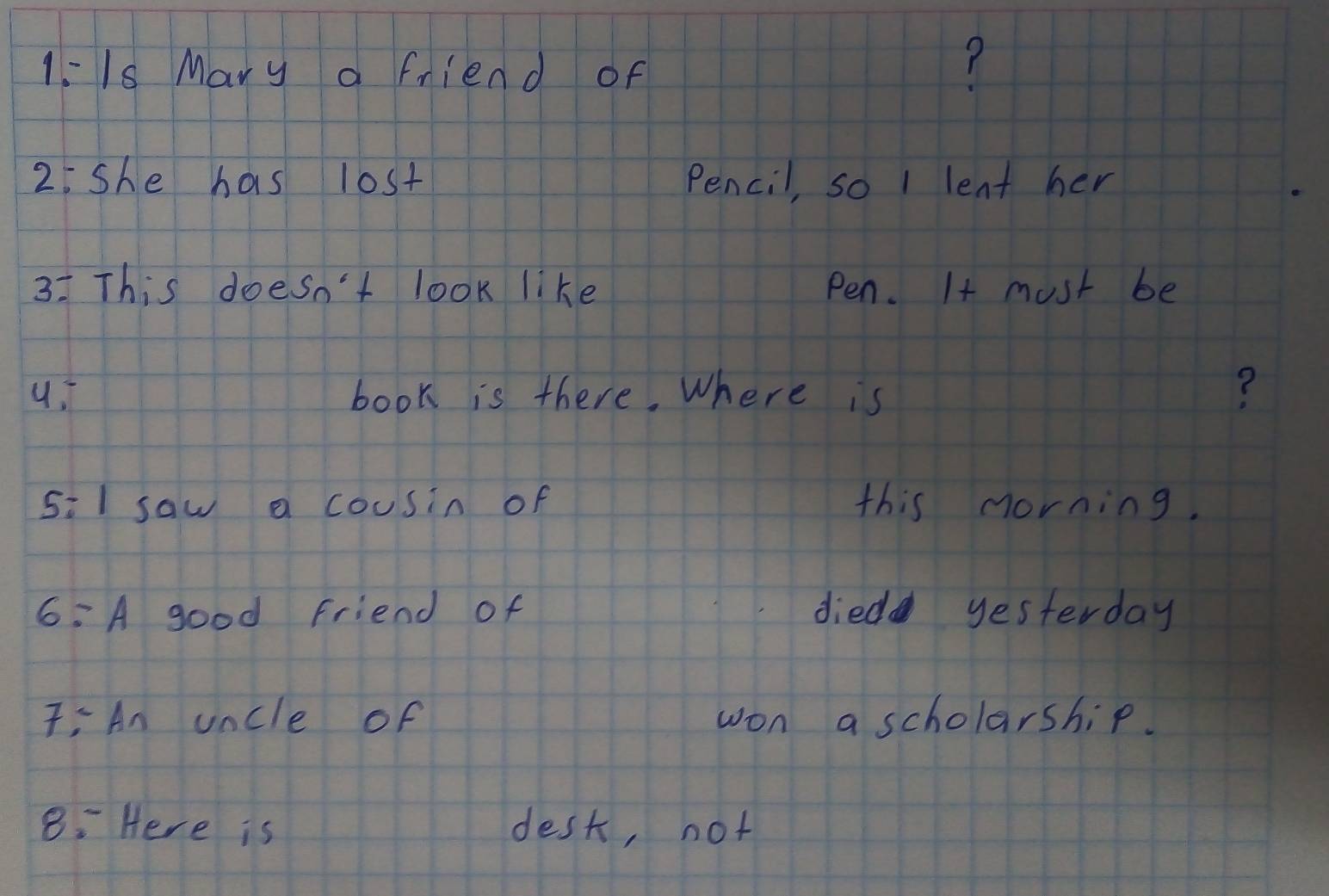 1:1s Mary a friend of 
? 
2. she has lost Pencil, so 1 lent her 
3: This doesn't look like Pen. It must be 
book is there. Where is ? 
5:1 saw a cousin of this morning. 
6:A good friend of died yesterday 
: An uncle of won a scholarship. 
8: Here is desk, not