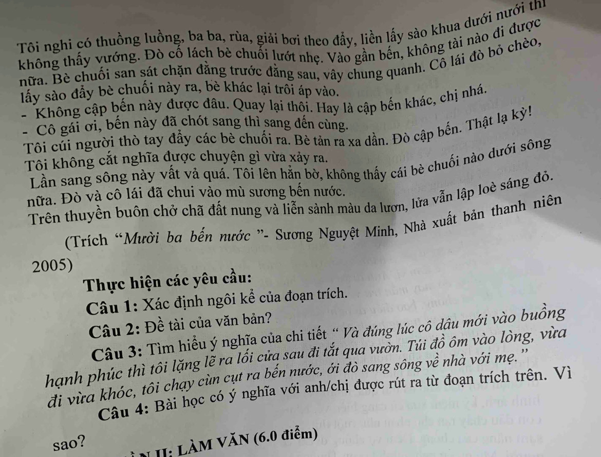 Tôi nghi có thuồng luồng, ba ba, rùa, giải bơi theo đẩy, liền lấy sào khua dưới nưới thị
không thấy vướng. Đò cố lách bè chuối lướt nhẹ. Vào gần bến, không tài nào đi được
hữa. Bè chuối san sát chặn đằng trước đằng sau, vây chung quanh. Cô lái đò bỏ chèo,
lấy sào đẩy bè chuối này ra, bè khác lại trôi áp vào.
- Không cập bến này được đâu. Quay lại thội. Hay là cập bến khác, chị nhá.
-  Cô gái ơi, bến này đã chót sang thì sang đến cùng.
Tôi cúi người thò tay đẩy các bè chuối ra. Bè tản ra xa dần. Đò cập bến. Thật lạ kỳ!
Tôi không cắt nghĩa được chuyện gì vừa xảy ra.
Lần sang sông này vất vả quá. Tôi lên hằn bờ, không thấy cái bè chuối nào dưới sông
nữa. Đò và cô lái đã chui vào mù sương bến nước.
Trên thuyền buôn chở chã đất nung và liễn sành màu da lượn, lửa vẫn lập loè sáng đỏ.
(Trích “Mười ba bến nước ”- Sương Nguyệt Minh, Nhà xuất bản thanh niên
2005)
Thực hiện các yêu cầu:
Câu 1: Xác định ngôi kể của đoạn trích.
Câu 2: Đề tài của văn bản?
Câu 3: Tìm hiểu ý nghĩa của chi tiết “ Và đúng lúc cô dâu mới vào buồng
hạnh phúc thì tôi lặng lẽ ra lối cửa sau đi tắt qua vườn. Túi đồ ôm vào lòng, vừa
đi vừa khóc, tôi chạy cùn cụt ra bến nước, ới đò sang sông về nhà với mẹ. ''
Câu 4: Bài học có ý nghĩa với anh/chị được rút ra từ đoạn trích trên. Vì
sao?
NII: LÀM VăN (6.0 điểm)