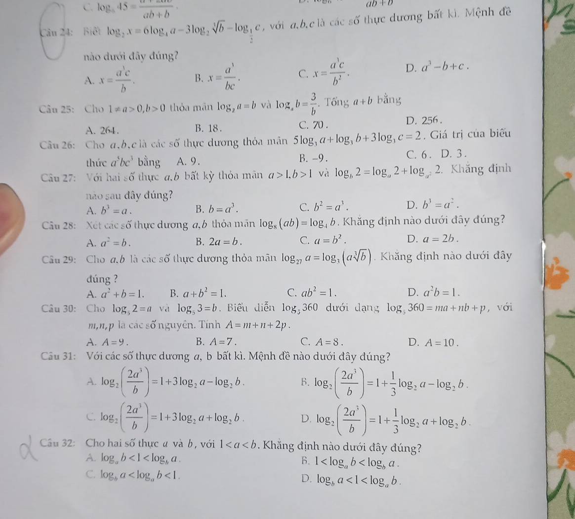 C. log _a45= (a+2a)/ab+b ·
ab+b
Câu 24: Biết log _2x=6log _4a-3log _2sqrt[3](b)-log _ 1/2 c , với a, b,c là các số thực dương bất kì. Mệnh đề
nào dưới đây đúng?
A. x= a^3c/b . B. x= a^3/bc .
C. x= a^1c/b^2 . D. a^3-b+c.
Câu 25: Cho 1!= a>0,b>0 thỏa mãn log _2a=b và log _ab= 3/b . Tổng a+b bằng
A. 264. B. 18 . C. 70 . D. 256 .
Câu 26: Cho a,b,c là các số thực dương thỏa mân 5log _3a+log _3b+3log _3c=2.  Giá trị của biểu
thức a^5bc^3 bằng A. 9. B. -9 . C. 6 . D. 3 .
Câu 27: Với hai shat 0 thực a,b bất kỳ thỏa mân a>1,b>1 và log _b2=log _a2+log _a^22 2. Khắng định
nào sau đây đúng?
A. b^3=a. B. b=a^3. C. b^2=a^3. D. b^3=a^2.
Câu 28: Xét các số thực dương a,b thỏa mãn log _8(ab)=log _4b Khăng định nào dưới đây đúng?
A. a^2=b. B. 2a=b. C. a=b^2. D. a=2b.
Câu 29:  Cho a,b là các số thực dương thỏa mãn log _27a=log _3(asqrt[3](b)).  Khăng định nào dưới đây
dúng ?
A. a^2+b=1. B. a+b^2=1. C. ab^2=1. D. a^2b=1.
Câu 30: Cho log _52=a và log _53=b. Biểu diễn log _5360 dưới dạng log _5360=ma+nb+p , với
m,n,p là các số nguyên. Tính A=m+n+2p.
A. A=9. B. A=7. C. A=8. D. A=10.
Cầu 31: Với các số thực dương a, b bất kì. Mệnh đề nào dưới đây đúng?
A. log _2( 2a^3/b )=1+3log _2a-log _2b. log _2( 2a^3/b )=1+ 1/3 log _2a-log _2b.
B.
C. log _2( 2a^3/b )=1+3log _2a+log _2b. D. log _2( 2a^3/b )=1+ 1/3 log _2a+log _2b.
Câu 32: Cho hai số thực ư và b, với 1. Khăng định nào dưới đây đúng?
A. log _ab<1<log _ba. 6. 1
C. log _ba <1.
D. log _ba<1<log _ab.