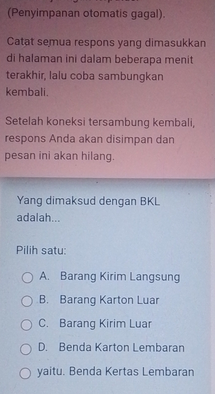 (Penyimpanan otomatis gagal).
Catat semua respons yang dimasukkan
di halaman ini dalam beberapa menit
terakhir, lalu coba sambungkan
kembali.
Setelah koneksi tersambung kembali,
respons Anda akan disimpan dan
pesan ini akan hilang.
Yang dimaksud dengan BKL
adalah...
Pilih satu:
A. Barang Kirim Langsung
B. Barang Karton Luar
C. Barang Kirim Luar
D. Benda Karton Lembaran
yaitu. Benda Kertas Lembaran