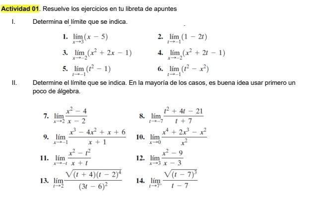 Actividad 01. Resuelve los ejercicios en tu libreta de apuntes 
1. Determina el límite que se indica. 
1. limlimits _xto 3(x-5) 2. limlimits _tto -1(1-2t)
3. limlimits _xto -2(x^2+2x-1) 4. limlimits _xto -2(x^2+2t-1)
5. limlimits _tto -1(t^2-1) 6. limlimits _tto -1(t^2-x^2)
II. Determine el límite que se indica. En la mayoría de los casos, es buena idea usar primero un 
poco de álgebra. 
7. limlimits _xto 2 (x^2-4)/x-2  8. limlimits _tto -7 (t^2+4t-21)/t+7 
9. limlimits _xto -1 (x^3-4x^2+x+6)/x+1  10. limlimits _xto 0 (x^4+2x^3-x^2)/x^2 
11. limlimits _xto -t (x^2-t^2)/x+t  12. limlimits _xto 3 (x^2-9)/x-3 
13. limlimits _tto 2frac sqrt((t+4)(t-2)^4)(3t-6)^2 14. limlimits _tto 7^+frac sqrt((t-7)^3)t-7