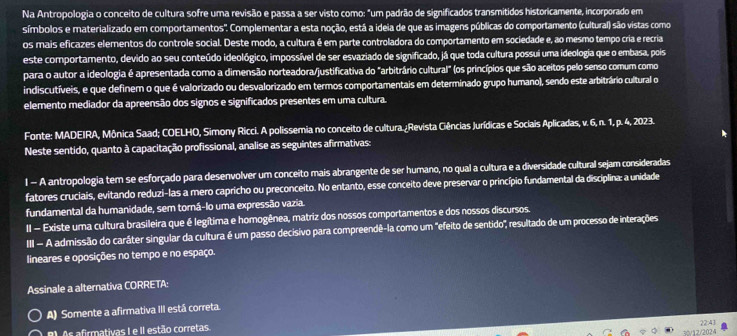 Na Antropologia o conceito de cultura sofre uma revisão e passa a ser visto como: "um padrão de significados transmitidos historicamente, incorporado em
símbolos e materializado em comportamentos'. Complementar a esta noção, está a ideia de que as imagens públicas do comportamento (cultural) são vistas como
os mais eficazes elementos do controle social. Deste modo, a cultura é em parte controladora do comportamento em sociedade e, ao mesmo tempo cria e recria
este comportamento, devido ao seu conteúdo ideológico, impossível de ser esvaziado de significado, já que toda cultura possui uma ideologia que o embasa, pois
para o autor a ideologia é apresentada como a dimensão norteadora/justificativa do "arbitrário cultural" (os princípios que são aceitos pelo senso comum como
indiscutíveis, e que definem o que é valorizado ou desvalorizado em termos comportamentais em determinado grupo humano), sendo este arbitrário cultural o
elemento mediador da apreensão dos signos e significados presentes em uma cultura
Fonte: MADEIRA, Mônica Saad; COELHO, Simony Ricci. A polissemia no conceito de cultura.¿Revista Ciências Jurídicas e Sociais Aplicadas, v. 6, n. 1, p. 4, 2023.
Neste sentido, quanto à capacitação profissional, analise as seguintes afirmativas:
l - A antropologia tem se esforçado para desenvolver um conceito mais abrangente de ser humano, no qual a cultura e a diversidade cultural sejam consideradas
fatores cruciais, evitando reduzi-las a mero capricho ou preconceito. No entanto, esse conceito deve preservar o princípio fundamental da disciplina: a unidade
fundamental da humanidade, sem torná-lo uma expressão vazia.
II - Existe uma cultura brasileira que é legítima e homogênea, matriz dos nossos comportamentos e dos nossos discursos.
III - A admissão do caráter singular da cultura é um passo decisivo para compreendê-la como um "efeito de sentido", resultado de um processo de interações
lineares e oposições no tempo e no espaço.
Assinale a alternativa CORRETA:
A) Somente a afirmativa III está correta.
B. As afirmativas I e II estão corretas.
1