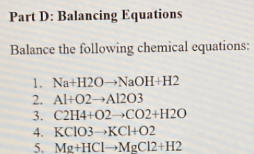 Balancing Equations 
Balance the following chemical equations: 
1. Na+H2Oto NaOH+H2
2. Al+O2to Al2O3
3. C2H4+O2to CO2+H2O
4. KClO3to KCl+O2
5. Mg+HClto MgCl2+H2