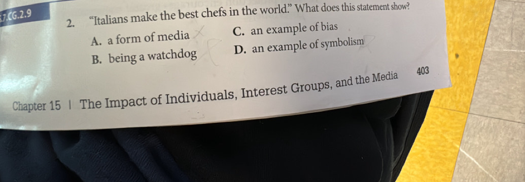 “Italians make the best chefs in the world? What does this statement show?
7.CG, 2.9
A. a form of media C. an example of bias
B. being a watchdog D. an example of symbolism
Chapter 15 | The Impact of Individuals, Interest Groups, and the Media 403