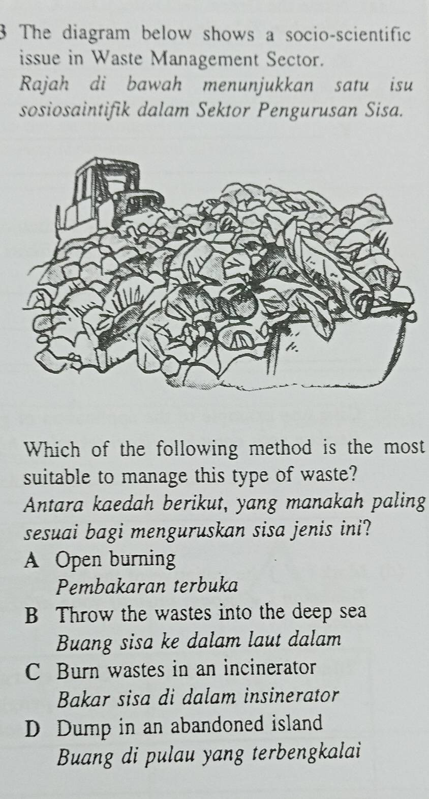 The diagram below shows a socio-scientific
issue in Waste Management Sector.
Rajah di bawah menunjukkan satu isu
sosiosaintifik dalam Sektor Pengurusan Sisa.
Which of the following method is the most
suitable to manage this type of waste?
Antara kaedah berikut, yang manakah paling
sesuai bagi menguruskan sisa jenis ini?
A Open burning
Pembakaran terbuka
B Throw the wastes into the deep sea
Buang sisa ke dalam laut dalam
C Burn wastes in an incinerator
Bakar sisa di dalam insinerator
D Dump in an abandoned island
Buang di pulau yang terbengkalai