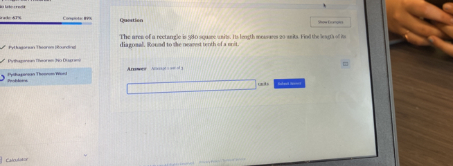 No late credit 
Grade: 67% Complete: 89% Question Show Exanples 
The area of a rectangle is 380 square units. Its length measures 20 units. Find the length of its 
Pythagorean Theorem (Rounding diagonal. Round to the nearest tenth of a unit. 
Pythazorean Theorem (No Diagram) 
Answer Ancript 1 ost of 1. = 
Problems Pythagorean Theorem Word 
units Sobmit Anwer 
Calculator