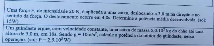 Uma força F, de intensidade 20 N, é aplicada a uma caixa, deslocando-a 3,0 m na direção e no 
sentido da força. O deslocamento ocorre em 4,0s. Determine a potência média desenvolvida. (sol: 
15W) 
Um guindaste ergue, com velocidade constante, uma caixa de massa 5, 0.10^2kg do chão até uma 
altura de 5,0 m, em 10s. Sendo g=10m/s^2 , calcule a potência do motor do guindaste, nessa 
operação. (sol: P=2,5.10^3W)