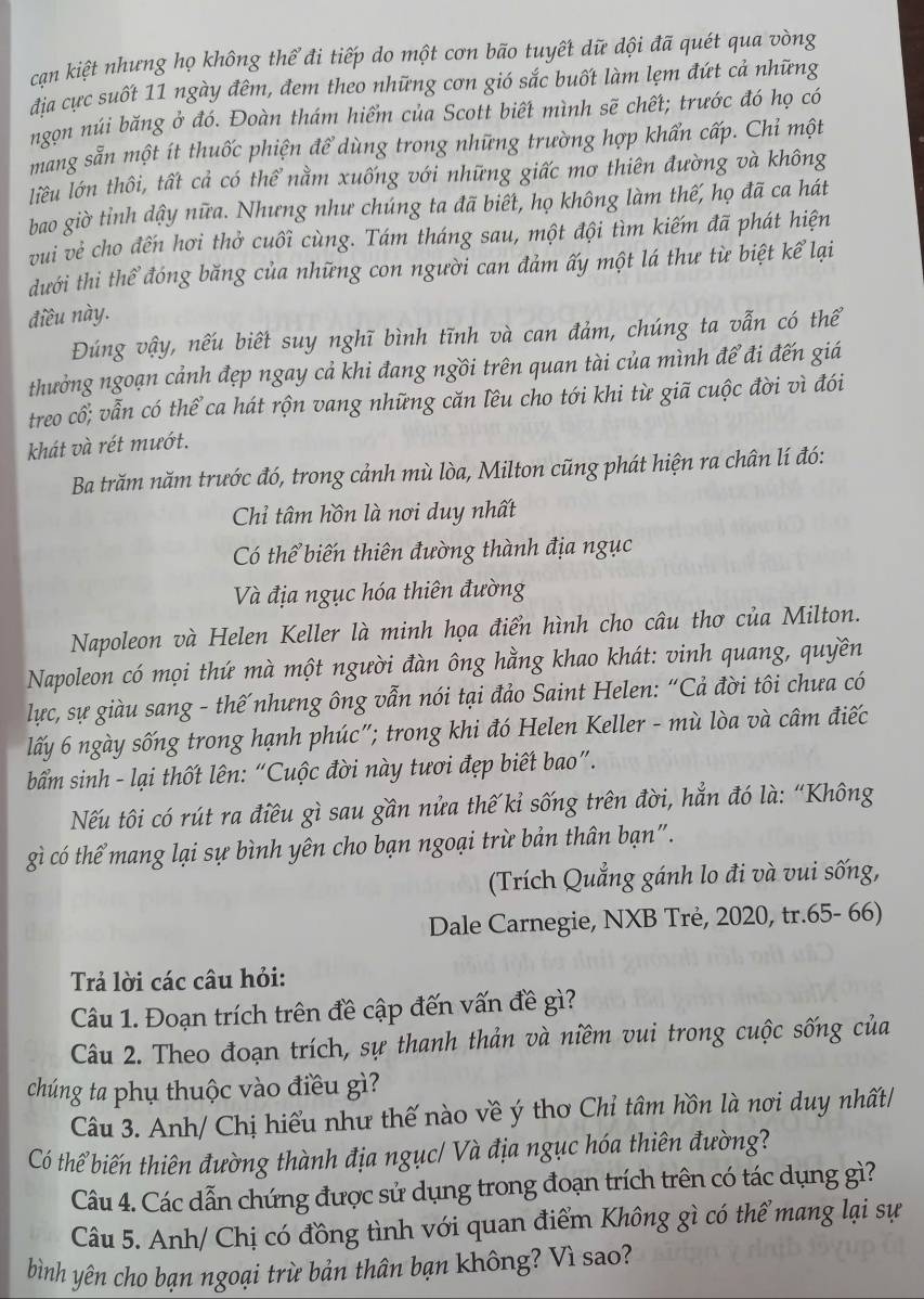 cạn kiệt nhưng họ không thể đi tiếp do một cơn bão tuyết dữ đội đã quét qua vòng
địa cực suốt 11 ngày đêm, đem theo những cơn gió sắc buốt làm lẹm đứt cả những
ngọn núi băng ở đó. Đoàn thám hiểm của Scott biết mình sẽ chết; trước đó họ có
mang sẵn một ít thuốc phiện để dùng trong những trường hợp khẩn cấp. Chỉ một
liêu lớn thôi, tất cả có thể nằm xuống với những giấc mơ thiên đường và không
bao giờ tỉnh dậy nữa. Nhưng như chúng ta đã biết, họ không làm thế, họ đã ca hát
vui vẻ cho đến hơi thở cuối cùng. Tám tháng sau, một đội tìm kiếm đã phát hiện
dưới thi thể đóng băng của những con người can đảm ấy một lá thư từ biệt kể lại
điều này.
Đúng vậy, nếu biết suy nghĩ bình tĩnh và can đảm, chúng ta vẫn có thể
thưởng ngoạn cảnh đẹp ngay cả khi đang ngồi trên quan tài của mình để đi đến giá
treo cổ; vẫn có thể ca hát rộn vang những căn lêu cho tới khi từ giã cuộc đời vì đói
khát và rét mướt.
Ba trăm năm trước đó, trong cảnh mù lòa, Milton cũng phát hiện ra chân lí đó:
Chỉ tâm hồn là nơi duy nhất
Có thể biến thiên đường thành địa ngục
Và địa ngục hóa thiên đường
Napoleon và Helen Keller là minh họa điển hình cho câu thơ của Milton.
Napoleon có mọi thứ mà một người đàn ông hằng khao khát: vinh quang, quyền
lực, sự giàu sang - thế nhưng ông vẫn nói tại đảo Saint Helen: “Cả đời tôi chưa có
lấy 6 ngày sống trong hạnh phúc"; trong khi đó Helen Keller - mù lòa và câm điếc
bẩm sinh - lại thốt lên: “Cuộc đời này tươi đẹp biết bao”.
Nếu tôi có rút ra điều gì sau gần nửa thế kỉ sống trên đời, hẳn đó là: “Không
gì có thể mang lại sự bình yên cho bạn ngoại trừ bản thân bạn".
(Trích Quẳng gánh lo đi và vui sống,
Dale Carnegie, NXB Trẻ, 2020, tr.65- 66)
Trả lời các câu hỏi:
Câu 1. Đoạn trích trên đề cập đến vấn đề gì?
Câu 2. Theo đoạn trích, sự thanh thản và niềm vui trong cuộc sống của
chúng ta phụ thuộc vào điều gì?
Câu 3. Anh/ Chị hiểu như thế nào về ý thơ Chỉ tâm hồn là nơi duy nhất/
Có thể biến thiên đường thành địa ngục/ Và địa ngục hóa thiên đường?
Câu 4. Các dẫn chứng được sử dụng trong đoạn trích trên có tác dụng gì?
Câu 5. Anh/ Chị có đồng tình với quan điểm Không gì có thể mang lại sự
bình yên cho bạn ngoại trừ bản thân bạn không? Vì sao?