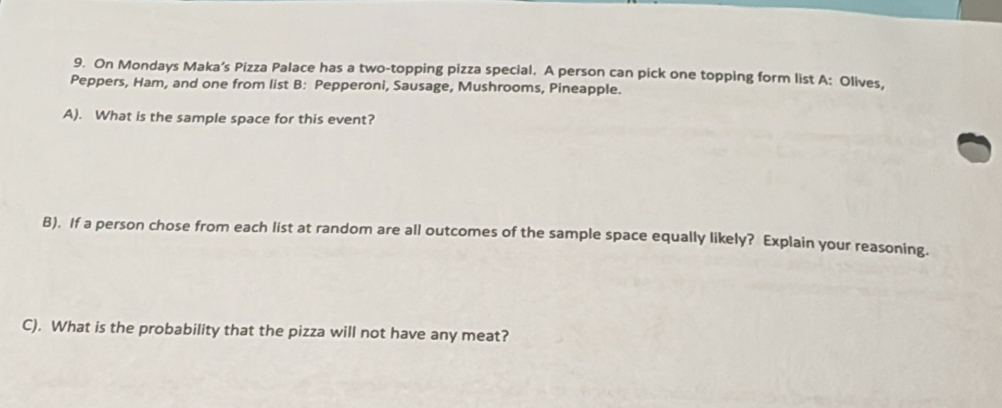 On Mondays Maka’s Pizza Palace has a two-topping pizza special. A person can pick one topping form list A: Olives, 
Peppers, Ham, and one from list B: Pepperoni, Sausage, Mushrooms, Pineapple. 
A). What is the sample space for this event? 
B). If a person chose from each list at random are all outcomes of the sample space equally likely? Explain your reasoning. 
C). What is the probability that the pizza will not have any meat?