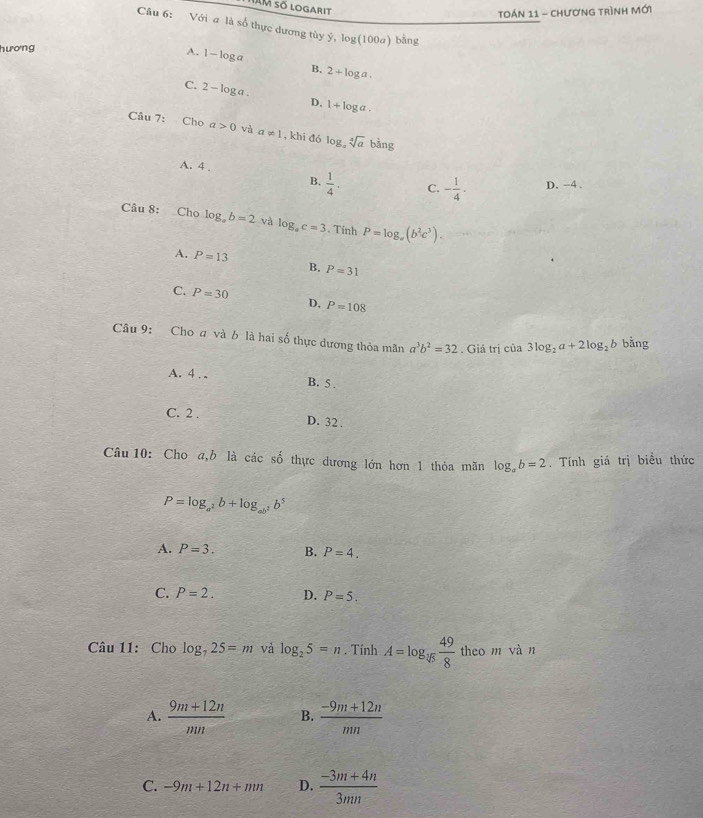HAM số logarit
Toán 11 - chươnG trình mới
Câu 6: Với a là số thực dương tùy ý, log(100a) bằng
hương
A. 1-log a B. 2+log a. 
C. 2-log a. D. 1+log a. 
Câu 7: Cho a>0 và a!= 1 , khi đó log _asqrt[4](a)bing
A. 4.
B.  1/4 . C. - 1/4 . D. -4.
Câu 8: Cho log _ab=2 và log _ac=3. Tính P=log _a(b^2c^3).
A. P=13 B. P=31
C. P=30
D. P=108
Câu 9: Cho a và b là hai số thực dương thỏa mãn a^3b^2=32. Giá trị của 3log _2a+2log _2b bằng
A. 4. . B. 5.
C. 2. D. 32.
x 
Câu 10: Cho a,b là các ổ thực dương lớn hơn 1 thỏa mãn log _ab=2. Tính giá trị biểu thức
P=log _a^2b+log _ab^2b^5
A. P=3. B. P=4.
C. P=2. D. P=5. 
Câu 11: Cho log _725=m và log _25=n. Tính A=log _sqrt[4](5) 49/8  theo m vàn
A.  (9m+12n)/mn  B.  (-9m+12n)/mn 
C. -9m+12n+mn D.  (-3m+4n)/3mn 