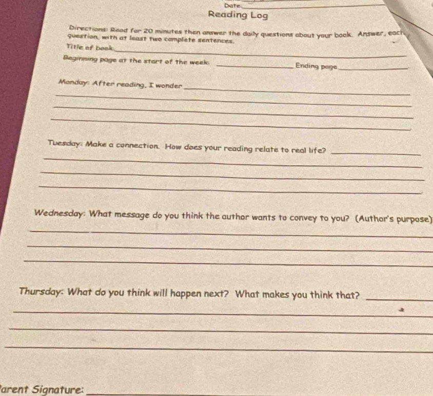 Date 
_ 
Reading Log 
Directions: Read for 20 minutes then answer the daily questions about your book. Answer, each 
question, with at least two complete sentences. 
_ 
Title of book 
Beginning page at the start of the week. _Ending page_ 
_ 
Monday: After reading, I wonder 
_ 
_ 
_ 
_ 
Tuesday. Make a connection. How does your reading relate to real life?_ 
_ 
_ 
Wednesday: What message do you think the author wants to convey to you? (Author's purpose) 
_ 
_ 
_ 
Thursday: What do you think will happen next? What makes you think that?_ 
_ 
_ 
_ 
arent Signature:_