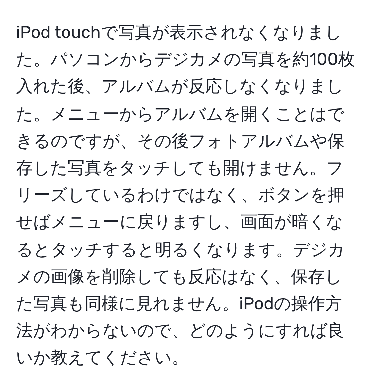 iPod touchで写真が表示されなくなりました。パソコンからデジカメの写真を約100枚入れた後、アルバムが反応しなくなりました。メニューからアルバムを開くことはできるのですが、その後フォトアルバムや保存した写真をタッチしても開けません。フリーズしているわけではなく、ボタンを押せばメニューに戻りますし、画面が暗くなるとタッチすると明るくなります。デジカメの画像を削除しても反応はなく、保存した写真も同様に見れません。iPodの操作方法がわからないので、どのようにすれば良いか教えてください。