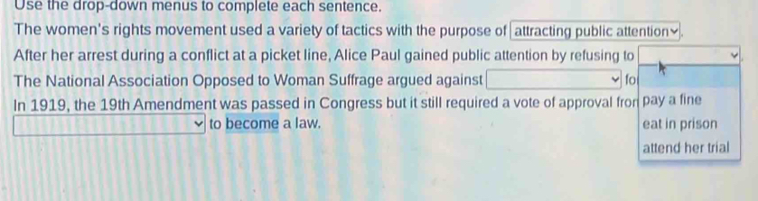 Use the drop-down menus to complete each sentence. 
The women's rights movement used a variety of tactics with the purpose of attracting public attention₹. 
After her arrest during a conflict at a picket line, Alice Paul gained public attention by refusing to 
The National Association Opposed to Woman Suffrage argued against fo 
In 1919, the 19th Amendment was passed in Congress but it still required a vote of approval fron pay a fine 
to become a law. eat in prison 
attend her trial