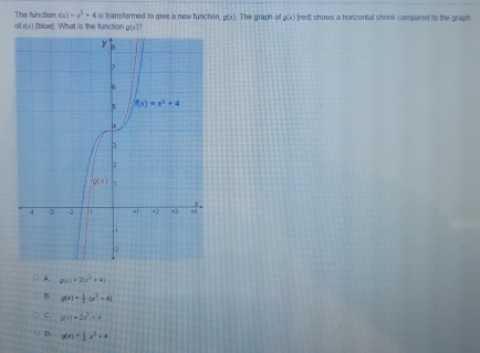 The function r(x)=x^3+4is transformed to give a new function, g(x). The graph of □° x) Ired) shows a honzantal shrink compared to the graph
H(x) [blue]. What is the function g(x)
A. g(x)+2(x^2+4)
B. g(x)= 1/3 (x^2+4)
c. g(x)=2x^2+4
D, g(x)= 1/2 x^2+4