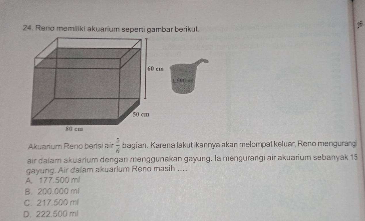 Reno memiliki akuarium seperti gambar berikut.
26.
1.500 ml
Akuarium Reno berisi air  5/6  bagian. Karena takut ikannya akan melompat keluar, Reno mengurang
air dalam akuarium dengan menggunakan gayung. Ia mengurangi air akuarium sebanyak 15
gayung. Air dalam akuarium Reno masih ....
A. 177.500 ml
B. 200.000 ml
C. 217.500 ml
D. 222.500 ml