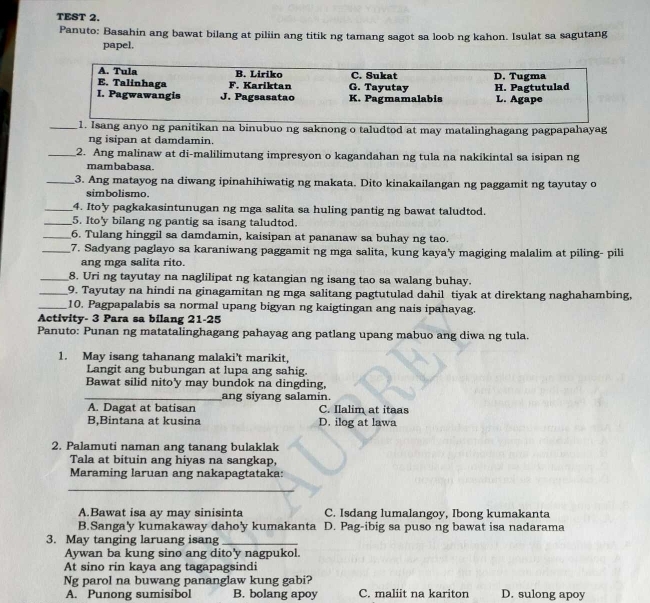 TEST 2.
Panuto: Basahin ang bawat bilang at piliin ang titik ng tamang sagot sa loob ng kahon. Isulat sa sagutang
papel.
A. Tula B. Liriko C. Sukat
E. Talinhaga F. Kariktan G. Tayutay D. Tugma
I. Pagwawangis J. Pagsasatao K. Pagmamalabis H. Pagtutulad L. Agape
_1. Isang anyo ng panitikan na binubuo ng saknong o taludtod at may matalinghagang pagpapahayag
ng isipan at damdamin.
_2. Ang malinaw at di-malilimutang impresyon o kagandahan ng tula na nakikintal sa isipan ng
mambabasa.
_3. Ang matayog na diwang ipinahihiwatig ng makata. Dito kinakailangan ng paggamit ng tayutay o
simbolismo.
_4. Ito'y pagkakasintunugan ng mga salita sa huling pantig ng bawat taludtod.
_5. Ito'y bilang ng pantig sa isang taludtod.
_6. Tulang hinggil sa damdamin, kaisipan at pananaw sa buhay ng tao.
_7. Sadyang paglayo sa karaniwang paggamit ng mga salita, kung kaya'y magiging malalim at piling- pili
ang mga salita rito.
_8. Uri ng tayutay na naglilipat ng katangian ng isang tao sa walang buhay.
_9. Tayutay na hindi na ginagamitan ng mga salitang pagtutulad dahil tiyak at direktang naghahambing,
_10. Pagpapalabis sa normal upang bigyan ng kaigtingan ang nais ipahayag.
Activity- 3 Para sa bilang 21-25
Panuto: Punan ng matatalinghagang pahayag ang patlang upang mabuo ang diwa ng tula.
1. May isang tahanang malaki't marikit,
Langit ang bubungan at lupa ang sahig.
Bawat silid nito'y may bundok na dingding,
_ang siyang salamin.
A. Dagat at batisan C. Ilalim at itaas
B,Bintana at kusina D. ilog at lawa
2. Palamuti naman ang tanang bulaklak
Tala at bituin ang hiyas na sangkap,
Maraming laruan ang nakapagtataka:
_
A.Bawat isa ay may sinisinta C. Isdang lumalangoy, Ibong kumakanta
B.Sanga'y kumakaway daho'y kumakanta D. Pag-ibig sa puso ng bawat isa nadarama
3. May tanging laruang isang_
Aywan ba kung sino ang dito'y nagpukol.
At sino rin kaya ang tagapagsindi
Ng parol na buwang pananglaw kung gabi?
A. Punong sumisibol B. bolang apoy C. maliit na kariton D. sulong apoy