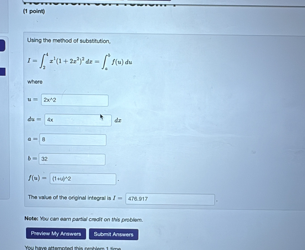 Using the method of substitution,
I=∈t _2^(4x^1)(1+2x^2)^2dx=∈t _a^(bf(u)du
where
u=2x^wedge)2 □
du= 4xdx
a=boxed 8
b=32 □
f(u)=(1+u)^wedge 2
The value of the original integral is I=| 47 6.917
□  
Note: You can earn partial credit on this problem. 
Preview My Answers Submit Answers 
You have attempted this problem 1 tim