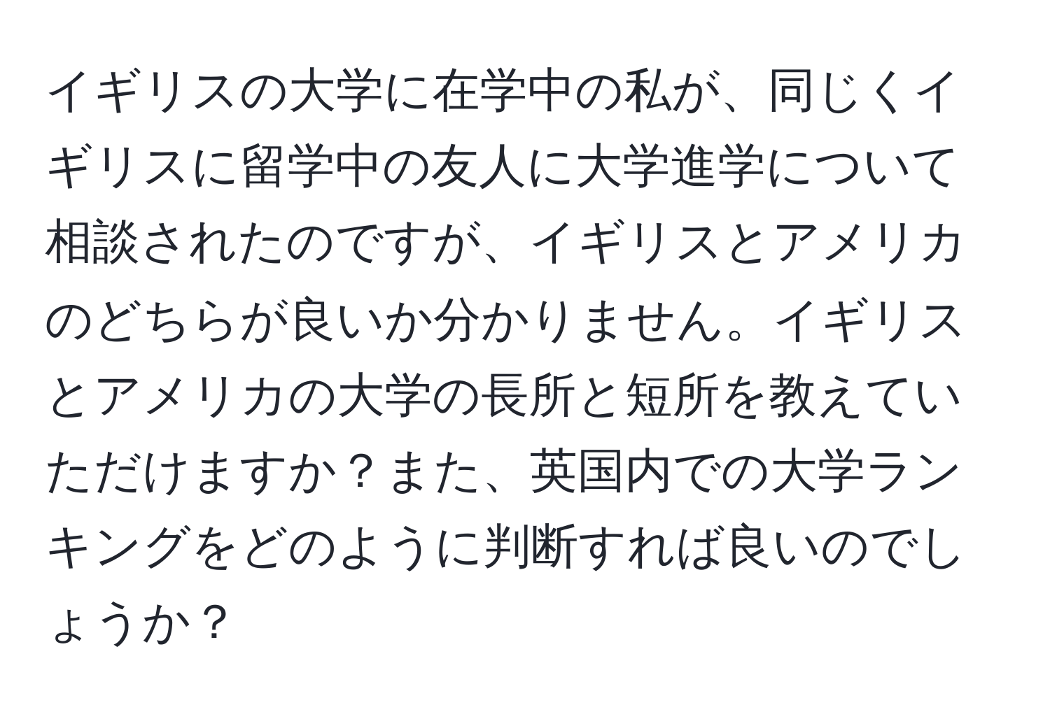 イギリスの大学に在学中の私が、同じくイギリスに留学中の友人に大学進学について相談されたのですが、イギリスとアメリカのどちらが良いか分かりません。イギリスとアメリカの大学の長所と短所を教えていただけますか？また、英国内での大学ランキングをどのように判断すれば良いのでしょうか？