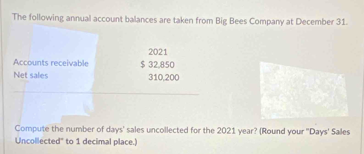 The following annual account balances are taken from Big Bees Company at December 31. 
2021 
Accounts receivable $ 32,850
Net sales 310,200
Compute the number of days ' sales uncollected for the 2021 year? (Round your ' Days ' Sales 
Uncollected'' to 1 decimal place.)