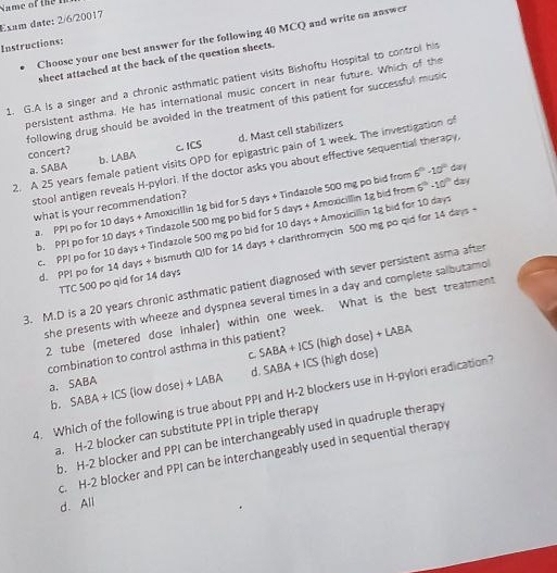 a me of  the  
Exam date: 2/6/20017
Choose your one best answer for the following 40 MCQ and write on answer
Instructions:
sheet attached at the back of the question sheets.
1. G.A is a singer and a chronic asthmatic patient visits Bishoftu Hospital to control his
persistent asthma. He has international music concert in near future. Which of the
following drug should be avoided in the treatment of this patient for successful music
a. SABA b. LABA d. Mast cell stabilizers
concert? c. ICS
2. A 25 years female patient visits OPD for epigastric pain of 1 week. The investigation of
stool antigen reveals H-pylori. If the doctor asks you about effective sequential therapy,
a. PPI po for 10 days + Amoxicillin 1g bid for 5 days + Tindazole 500 mg po bid from 6^(th)-10^(th) day
what is your recommendation?
b. PPI po for 10 days + Tindazole 500 mg po bid for 5 days + Amoxicillin 1g bid from 6°-10° day
c. PPI po for 10 days + Tindazole 500 mg po bid for 10 days + Amoxicillin 1g bid for 10 days
d. PPI po for 14 days + bismuth QID for 14 days + clarithromycin 500 mg po qid for 14 days +
TTC 500 po qid for 14 days
3. M.D is a 20 years chronic asthmatic patient diagnosed with sever persistent asma after
she presents with wheeze and dyspnea several times in a day and complete salbutamo
2 tube (metered dose inhaler) within one week. What is the best treatment
C (high dose)
combination to control asthma in this patient? +LABA
d. SABA +ICS
a. SABA SABA+ICS (high dose)
b. SABA+ICS (low dose) + LABA
4. Which of the following is true about PPI and H-2 blockers use in H-pylori eradication?
a. H-2 blocker can substitute PPI in triple therapy
b. H-2 blocker and PPI can be interchangeably used in quadruple therapy
c. H-2 blocker and PPI can be interchangeably used in sequential therapy
d. All