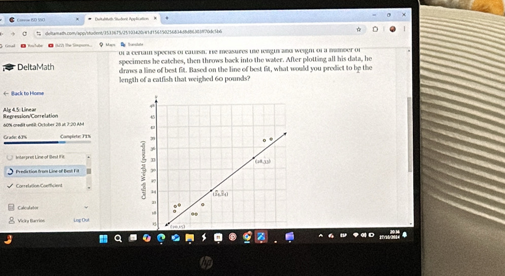 ×
Conrue ISD SSO DeltaMath Student Application
deltamath.com/app/student/3533675/25103420/41d156150256834d8d86303ff70dc5b6
Gmail You T ube (622) The Simpsors... Map Tranaliate
of a certain species of catlish. He measures the length and weight of a number of
specimens he catches, then throws back into the water. After plotting all his data, he
DeltaMath draws a line of best fit. Based on the line of best fit, what would you predict to be the
length of a catfish that weighed 60 pounds?
← Back to Home
Alg 4.5: Linear
Regression/Correlation
60% credit until: October 28 at 7:20 AM
Grade: 63% Complete: 71%
Interpret Line of Best Fit
Prediction from Line of Best Fit 
Correlation Coefficient
Calculator
Vicky Barrios Log Out