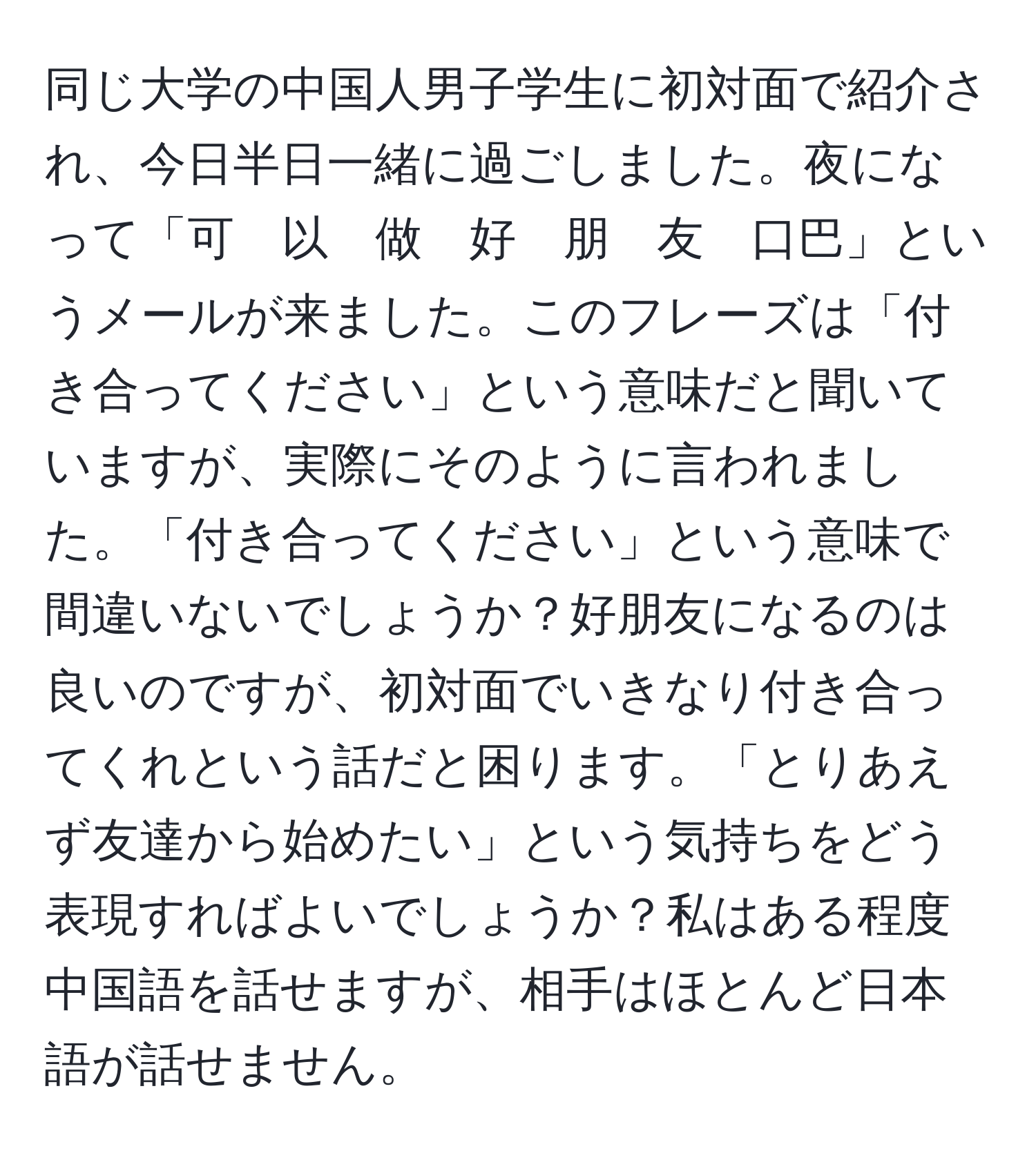 同じ大学の中国人男子学生に初対面で紹介され、今日半日一緒に過ごしました。夜になって「可　以　做　好　朋　友　口巴」というメールが来ました。このフレーズは「付き合ってください」という意味だと聞いていますが、実際にそのように言われました。「付き合ってください」という意味で間違いないでしょうか？好朋友になるのは良いのですが、初対面でいきなり付き合ってくれという話だと困ります。「とりあえず友達から始めたい」という気持ちをどう表現すればよいでしょうか？私はある程度中国語を話せますが、相手はほとんど日本語が話せません。