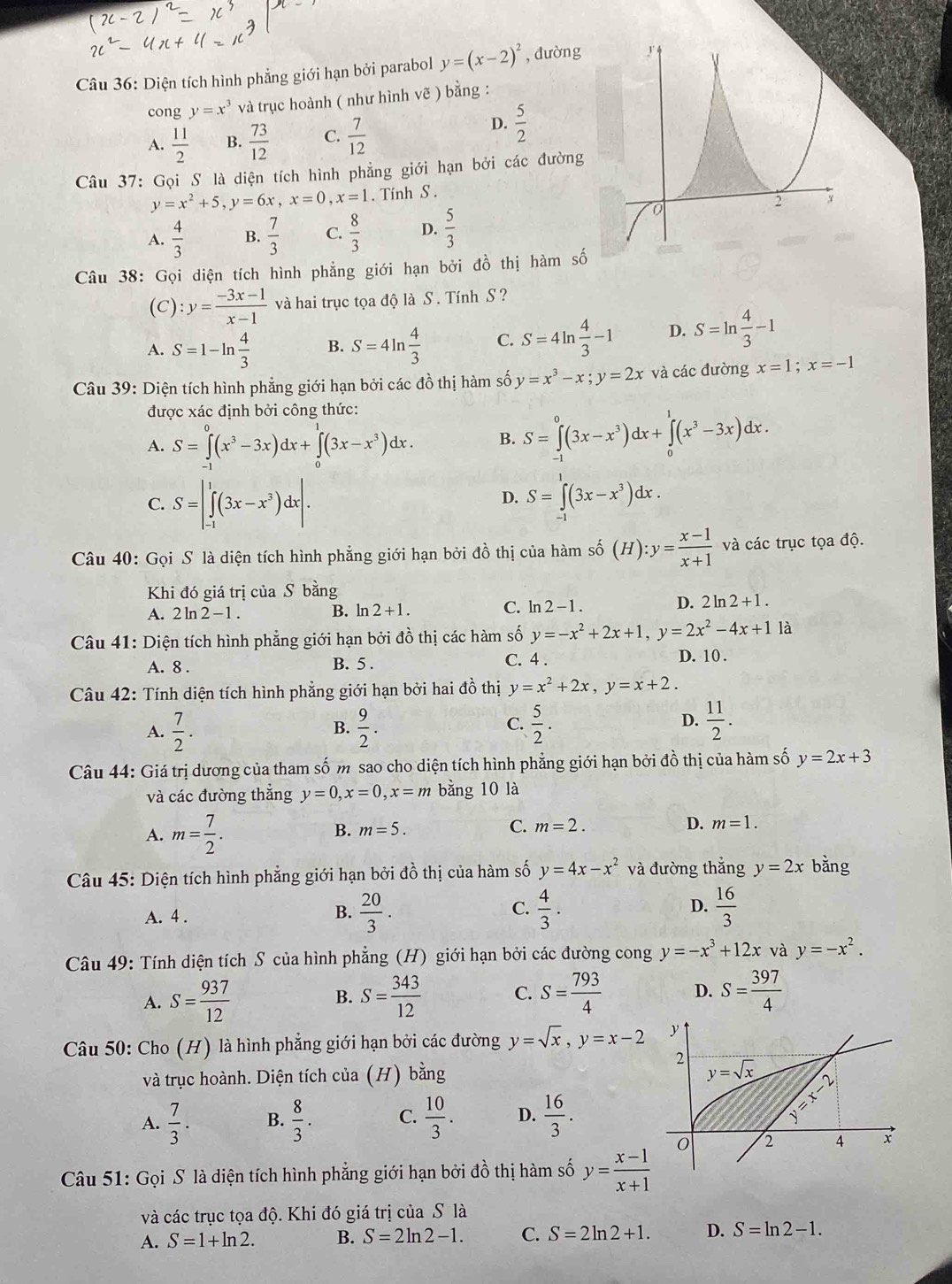 Diện tích hình phẳng giới hạn bởi parabol y=(x-2)^2 , đường
cong y=x^3 và trục hoành ( như hình vẽ ) bằng :
A.  11/2  B.  73/12  C.  7/12 
D.  5/2 
Câu 37: Gọi S là diện tích hình phẳng giới hạn bởi các đường
y=x^2+5,y=6x,x=0,x=1. Tính S .
A.  4/3  B.  7/3  C.  8/3  D.  5/3 
Câu 38: Gọi diện tích hình phẳng giới hạn bởi đồ thị hàm số
(C): :y= (-3x-1)/x-1  và hai trục tọa độ là S . Tính S ?
A. S=1-ln  4/3  B. S=4ln  4/3  C. S=4ln  4/3 -1 D. S=ln  4/3 -1
Câu 39: Diện tích hình phẳng giới hạn bởi các đồ thị hàm số y=x^3-x;y=2x và các đường x=1;x=-1
được xác định bởi công thức:
A. S=∈tlimits _(-1)^0(x^3-3x)dx+∈tlimits _0^(1(3x-x^3))dx. B. S=∈tlimits _(-1)^0(3x-x^3)dx+∈tlimits _0^(1(x^3)-3x)dx.
D.
C. S=|∈tlimits _(-1)^1(3x-x^3)dx|. S=∈tlimits _(-1)^1(3x-x^3)dx.
Câu 40: Gọi S là diện tích hình phẳng giới hạn bởi đồ thị của hàm shat 0(H):y= (x-1)/x+1  và các trục tọa độ.
Khi đó giá trị của S bằng
D. 2 ln
A. 2ln 2-1. B. ln 2+1. C. ln 2-1. 2+1.
Câu 41: Diện tích hình phẳng giới hạn bởi đồ thị các hàm số y=-x^2+2x+1,y=2x^2-4x+11a
A. 8 . B. 5 . C. 4 .
D. 10 .
Câu 42: Tính diện tích hình phẳng giới hạn bởi hai đồ thị y=x^2+2x,y=x+2.
A.  7/2 .  9/2 . C.  5/2 . D.  11/2 .
B.
Câu 44: Giá trị dương của tham số m sao cho diện tích hình phẳng giới hạn bởi đồ thị của hàm số y=2x+3
và các đường thẳng y=0,x=0,x=m bằng 10 là
A. m= 7/2 .
B. m=5. C. m=2.
D. m=1.
Câu 45: Diện tích hình phẳng giới hạn bởi đồ thị của hàm số y=4x-x^2 và đường thắng y=2x bằng
D.
A. 4 .
B.  20/3 .  4/3 .  16/3 
C.
Câu 49: Tính diện tích S của hình phẳng (H) giới hạn bởi các đường cong y=-x^3+12x và y=-x^2.
A. S= 937/12  S= 343/12  C. S= 793/4  D. S= 397/4 
B.
Câu 50: Cho (H) là hình phẳng giới hạn bởi các đường y=sqrt(x),y=x-2
và trục hoành. Diện tích của (H) bằng
A.  7/3 . B.  8/3 . C.  10/3 . D.  16/3 .
Câu 51: Gọi S là diện tích hình phẳng giới hạn bởi đồ thị hàm số y= (x-1)/x+1 
và các trục tọa độ. Khi đó giá trị của S là
A. S=1+ln 2. B. S=2ln 2-1. C. S=2ln 2+1. D. S=ln 2-1.