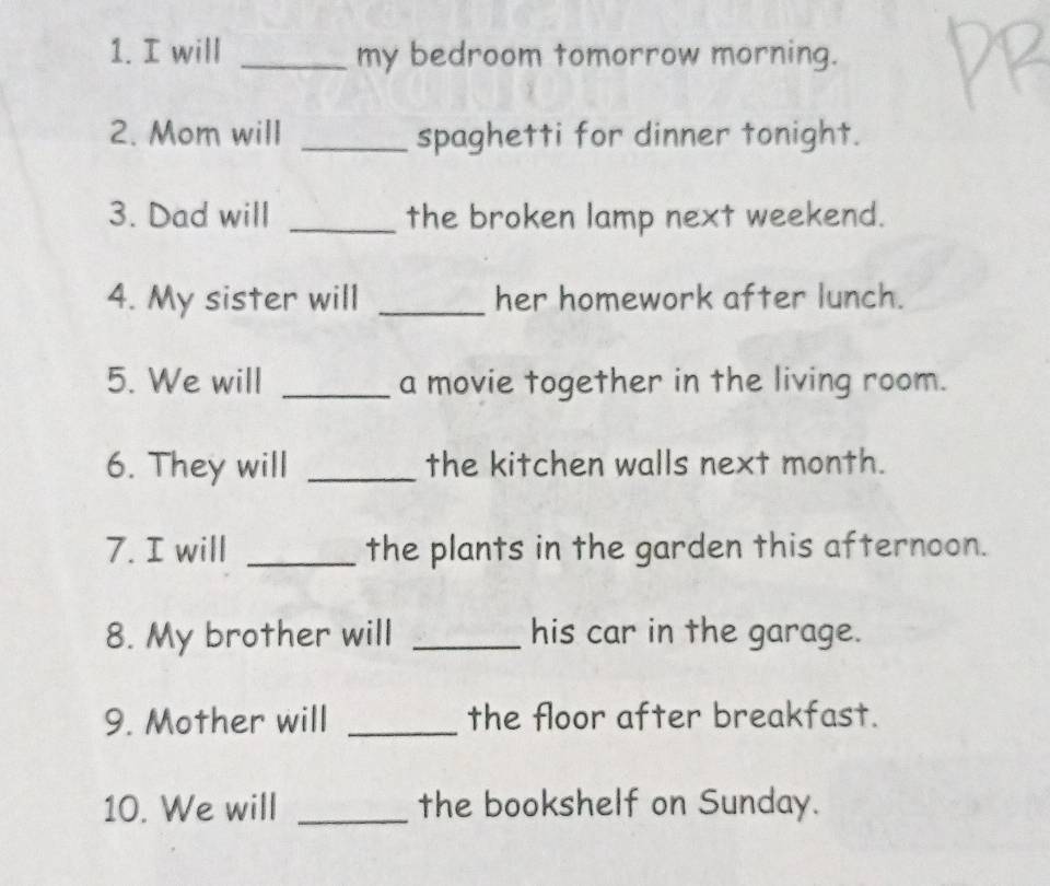 will _my bedroom tomorrow morning. 
2. Mom will _spaghetti for dinner tonight. 
3. Dad will _the broken lamp next weekend. 
4. My sister will _her homework after lunch. 
5. We will _a movie together in the living room. 
6. They will _the kitchen walls next month. 
7. I will _the plants in the garden this afternoon. 
8. My brother will _his car in the garage. 
9. Mother will _the floor after breakfast. 
10. We will _the bookshelf on Sunday.