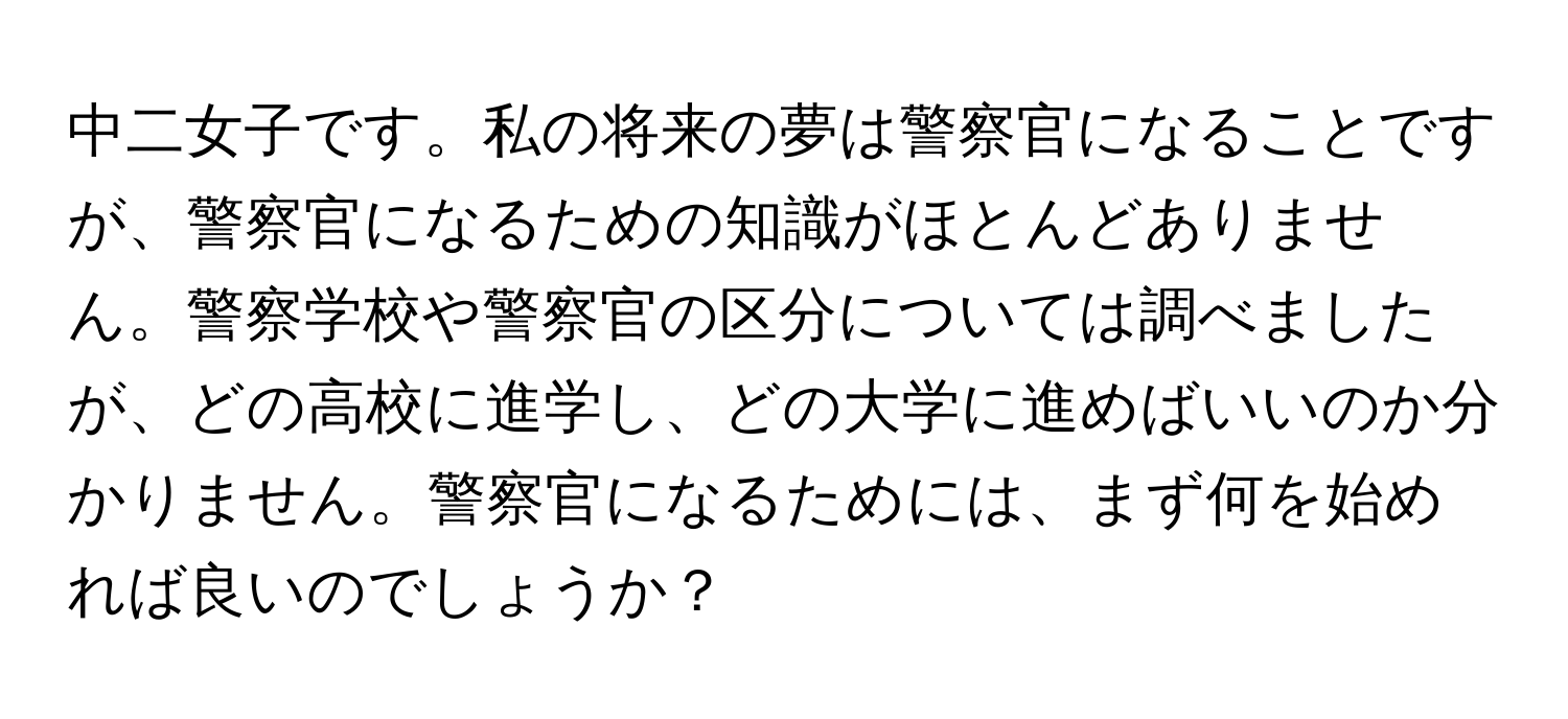 中二女子です。私の将来の夢は警察官になることですが、警察官になるための知識がほとんどありません。警察学校や警察官の区分については調べましたが、どの高校に進学し、どの大学に進めばいいのか分かりません。警察官になるためには、まず何を始めれば良いのでしょうか？