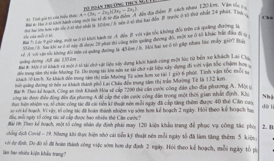 đến địa điểm B cách nhau 120 km. Vận tốc ô tộ
b) Tính giá trị của biểu thức: A=(3x_1-2x_2)(3x_2-2x_1). Tó TOáN TrườnG THCS NgUI
thứ hai lớn hơn vận tốc ô tô thứ nhất là 10km / h nên ô tô thú hai đến B trước ô tô thứ nhất 24 phút. Tính vậ
Chú
Bài 6: Hai ô tô khởi hành cùn
Bài 7: Lúc 9 giờ sáng, một xe ô tô khởi hành từ A đến B với vận tốc không đổi trên cả quãng đường là
tốc của mỗi ô tô.
55km/h. Sau khi xe ô tô này đi được 20 phút thì cũng trên quãng đương đó, một xe ô tô khác bắt đầu đi từ p
về A với vận tốc không đổi trên cả quãng đường là 45km / h. Hỏi hai xe ô tô gặp nhau lúc mấy giờ? Biết
quãng dường AB dài 135 km.
Bài 8: Một ô tô khách và một ô tô tải chở vật liệu xây dựng khởi hành cùng một lúc từ bến xe khách Lai Châu
đến trung tâm thị trấn Mường Tè. Do trọng tải lớn nên xe tải chở vật liệu xây dựng đi với vận tốc chậm hơn x
khách 10 km/h. Xe khách đến trung tâm thị trấn Mường Tè sớm hơn xe tải 1 giờ 6 phút. Tính vận tốc mỗi xe
biết quãng đường từ bến xe khách thành phố Lai Châu đến trung tâm thị trấn Mường Tè là 132 km.
Bài 9: Theo kể hoạch, Công an tỉnh Khánh Hòa sẽ cấp 7200 thẻ căn cước công dân cho địa phương A. Một tộ
công tác được điều động đến địa phương A để cấp thẻ căn cước công dân trong một thời gian nhất định. Khi
Nhậ
thực hiện nhiệm vụ, tổ chức công tác đã cải tiến kĩ thuật nên mỗi ngày đã cấp tăng thêm được 40 thẻ Căn cước
dữ li
so với kể hoạch. Vì vậy, tổ công tác đã hoàn thành nhiệm vụ sớm hơn kế hoạch 2 ngày. Hỏi theo kể hoạch ba
đầu, mỗi ngày tổ công tác sẽ cấp được bao nhiêu thẻ Căn cước?
Bài 10: Theo kể hoạch, một tổ công nhân dự định phải may 120 kiện khẩu trang để phục vụ công tác phò 2. B
chống dịch Covid - 19. Nhưng khi thực hiện nhờ cải tiễn kỹ thuật nên mỗi ngày tổ đã làm tăng thêm 5 kiện
với dự định. Do đó tổ đã hoàn thành công việc sớm hơn dự định 2 ngày. Hỏi theo kế hoạch, mỗi ngày tổ ph
làm bao nhiêu kiện khẩu trang?