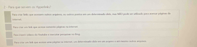 Para que servem os Hyperlinks?
Para criar links que acessem outros arquivos, ou outros pontos em um determinado slide, mas NÃO pode ser utilizado para acessar páginas da
internet.
Para criar um link que acesse somente páginas na internet.
Para inserir vídeos do Youtube e executar pesquisas no Bing.
Para criar um link que acesse uma página na internet, um determinado slide em um arquivo e até mesmo outros arquivos.