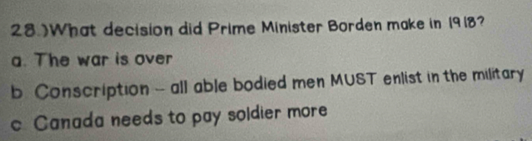 28 )What decision did Prime Minister Borden make in 1918?
a. The war is over
b. Conscription - all able bodied men MUST enlist in the military
c Canada needs to pay soldier more