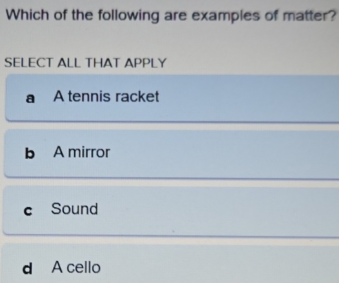 Which of the following are examples of matter?
SELECT ALL THAT APPLY
A tennis racket
b A mirror
C Sound
d A cello