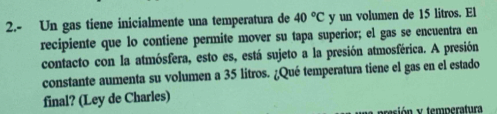 2.- Un gas tiene inicialmente una temperatura de 40°C y un volumen de 15 litros. El 
recipiente que lo contiene permite mover su tapa superior; el gas se encuentra en 
contacto con la atmósfera, esto es, está sujeto a la presión atmosférica. A presión 
constante aumenta su volumen a 35 litros. ¿Qué temperatura tiene el gas en el estado 
final? (Ley de Charles) 
esión y temperatura