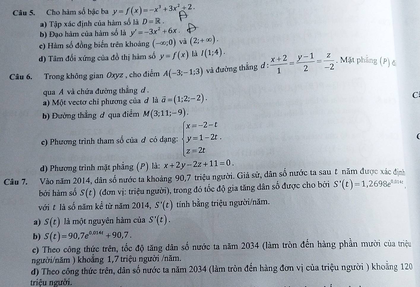 Cho hàm số bậc ba y=f(x)=-x^3+3x^2+2.
a) Tập xác định của hàm số là D=R.
b) Đạo hàm của hàm số là y'=-3x^2+6x.
c) Hàm số đồng biến trên khoảng (-∈fty ;0) và (2;+∈fty ).
d) Tâm đối xứng của đồ thị hàm số y=f(x) là I(1;4).
Câu 6. Trong không gian Oxyz , cho điểm A(-3;-1;3) và đường thẳng d :  (x+2)/1 = (y-1)/2 = z/-2 . Mặt phẳng (P) đi
qua A và chứa đường thẳng d .
a) Một vectơ chỉ phương của đ là vector a=(1;2;-2). C
b) Đường thẳng đ qua điểm M(3;11;-9).
c) Phương trình tham số của đ có dạng: beginarrayl x=-2-t y=1-2t. z=2tendarray.
(
d) Phương trình mặt phẳng (P) là: x+2y-2z+11=0.
Câu 7.  Vào năm 2014, dân số nước ta khoảng 90,7 triệu người. Giả sử, dân số nước ta sau t năm được xác định
bởi hàm số S(t) (đơn vị: triệu người), trong đó tốc độ gia tăng dân số được cho bởi S'(t)=1,2698e^(0,014t)
với t là số năm kể từ năm 2014, S'(t) tính bằng triệu người/năm.
a) S(t) là một nguyên hàm của S'(t).
b) S(t)=90,7e^(0,014t)+90,7.
c) Theo công thức trên, tốc độ tăng dân số nước ta năm 2034 (làm tròn đến hàng phần mười của triệu
người/năm ) khoăng 1,7 triệu người /năm.
d) Theo công thức trên, dân số nước ta năm 2034 (làm tròn đến hàng đơn vị của triệu người ) khoẵng 120
triệu người.