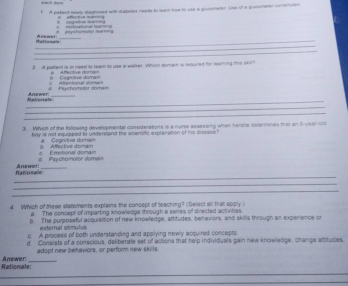 each item
1. A patient newly diagnosed with diabetes needs to learn how to use a glucometer. Use of a glucometer constitutes
a affective learning
b cognitive learning
c. motivational learning.
d. psychomotor learning.
Answer:
_
_Rationale:
_
_
2. A patient is in need to learn to use a walker. Which domain is required for learning this skill?
a. Affective domain
b. Cognitive domain
c Attentional domain
d Psychomotor domain
Answer:_
_Rationale:
_
_
3. Which of the following developmental considerations is a nurse assessing when he/she determines that an 8-year -old
boy is not equipped to understand the scientific explanation of his disease?
a. Cognitive domain
b. Affective domain
c. Emotional domain
d. Psychomotor domain
Answer:_
_
Rationale:
_
_
4. Which of these statements explains the concept of teaching? (Select all that apply.)
a. The concept of imparting knowledge through a series of directed activities.
b. The purposeful acquisition of new knowledge, attitudes, behaviors, and skills through an experience or
external stimulus
c. A process of both understanding and applying newly acquired concepts.
d. Consists of a conscious, deliberate set of actions that help individuals gain new knowledge, change attitudes,
adopt new behaviors, or perform new skills.
Answer:_
Rationale:
_
_