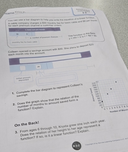 to 3-2 
Name 
You can use a bar diagram to help you write the equation of a linear function. 
A cable company charges a $50 monthly fee for basic cable and $8 per mone 
for each premium channel a customer orders 
1, total cost per manth
50
The function in the for 
p. mamber of peamiun chanets y=mx+b 15 t=6p+50
morWhy fee for basic calite 
Colleen opened a savings account with $50. She plans to deposit $20
each month into the account.
20
witial amoury depowite i 
1. Complete the bar diagram to represent Colleen's 
savings.
120
2. Does the graph show that the relation of the 100
60
40
function? Explain. number of months to amount saved form a 80
20 7 8 9
o 3 4 5 6
` 2
Number of Month
On the Back! 
3. From ages 6 through 10, Krysta grew one inch each year. 
Does the relation of her height to her age represent a 
function? If so, is it a linear function? Explain. 
R 3-2 
Copyright 8 by Savas Learning Copany LLC. AS