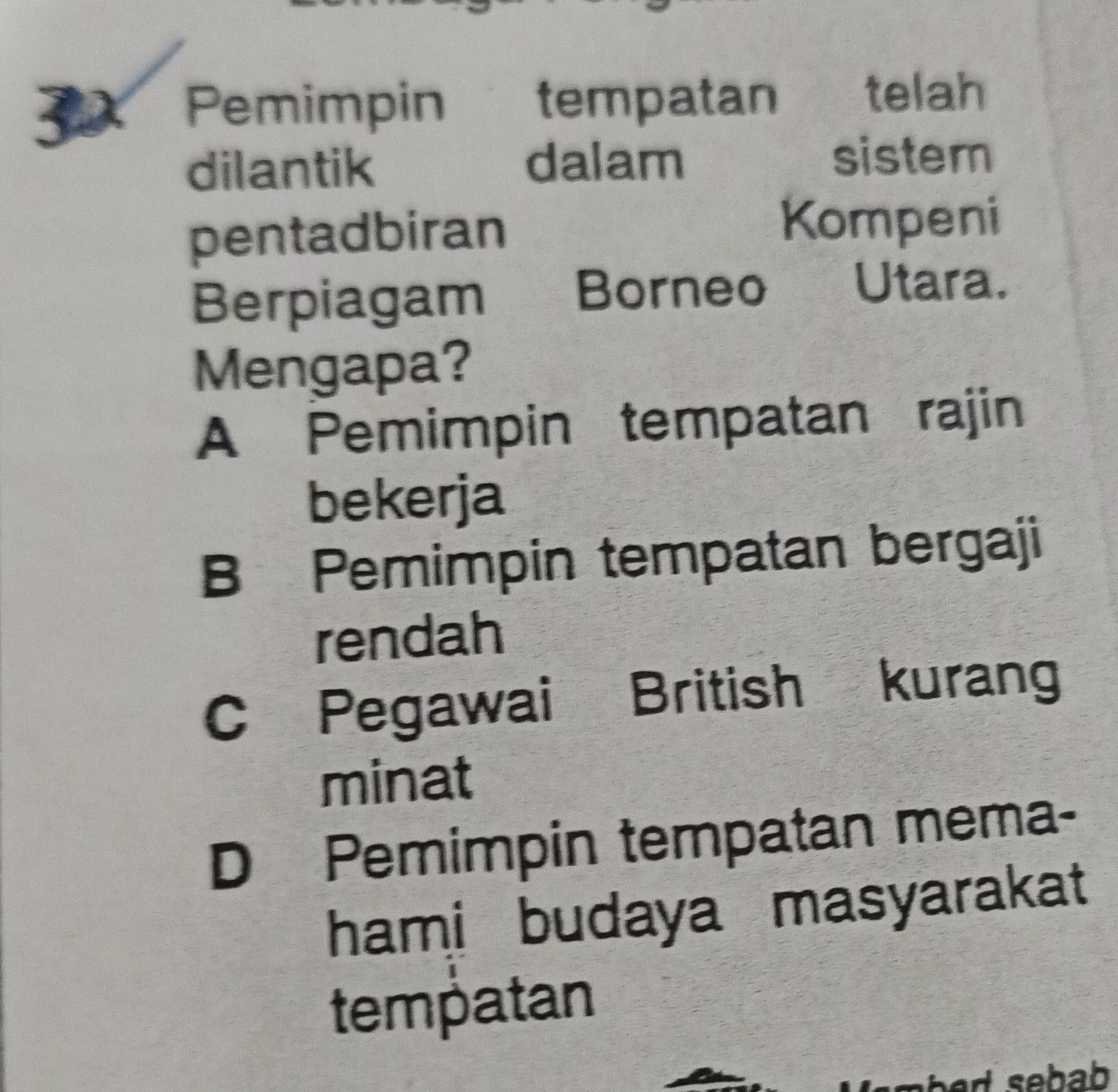 Pemimpin tempatan telah
dilantik dalam
sistem
pentadbiran
Kompeni
Berpiagam Borneo Utara.
Mengapa?
A Pemimpin tempatan rajin
bekerja
B Pemimpin tempatan bergaji
rendah
C Pegawai British kurang
minat
D Pemimpin tempatan mema-
hami budaya masyarakat 
tempatan