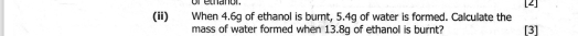 or ethanor. 
(i) When 4.6g of ethanol is burnt, 5.4g of water is formed. Calculate the [3] [2] 
mass of water formed when 13.8g of ethanol is burnt?