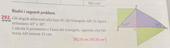 882cm^2
Risolvi i seguenti problemi.
292. Gli angoli adiacenti alla base BC del triangolo ABC in figura
misurano 45° e 30°.
Calcola il perimetro e l'area del triangolo, sapendo che l'al- 
tezza AH misura 15 cm.
[92,19cm;307,35cm^2]