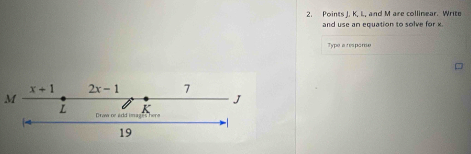 Points J, K, L, and M are collinear. Write 
and use an equation to solve for x
Type a response
x+ 1 2x-1 7
M
J
K
L Draw or add images here 
19