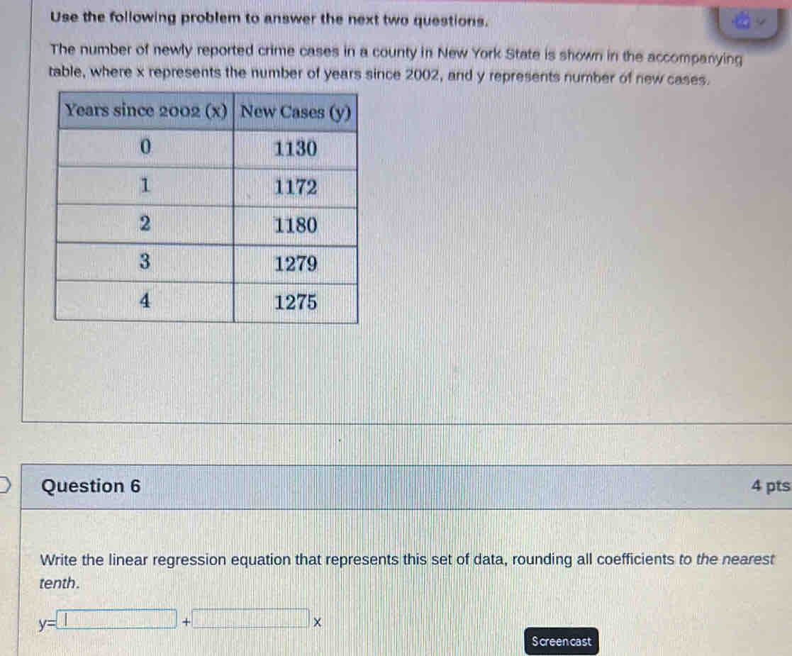 Use the following problem to answer the next two questions. 
The number of newly reported crime cases in a county in New York State is shown in the accompanying 
table, where x represents the number of years since 2002, and y represents number of new cases. 
Question 6 4 pts 
Write the linear regression equation that represents this set of data, rounding all coefficients to the nearest 
tenth.
y=□ +□ x
Screencast