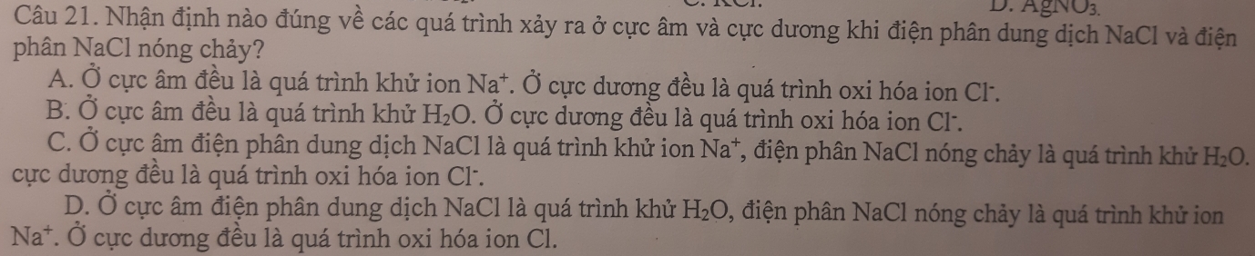 gNO_3.
Câu 21. Nhận định nào đúng về các quá trình xảy ra ở cực âm và cực dương khi điện phân dung dịch NaCl và điện
phân NaCl nóng chảy?
A. Ở cực âm đều là quá trình khử ion Na^+. Ở cực dương đều là quá trình oxi hóa ion Cl.
B. Ở cực âm đều là quá trình khử H_2O. Ở cực dương đều là quá trình oxi hóa ion Cl.
C. Ở cực âm điện phân dung dịch NaCl là quá trình khử ion Na^+ T, điện phân NaCl nóng chảy là quá trình khử H_2O. 
cực dương đều là quá trình oxi hóa ion Cl-.
D. Ở cực âm điện phân dung dịch NaCl là quá trình khử H_2O , điện phân NaCl nóng chảy là quá trình khử ion
Na^+ *. Ở cực dương đều là quá trình oxi hóa ion Cl.