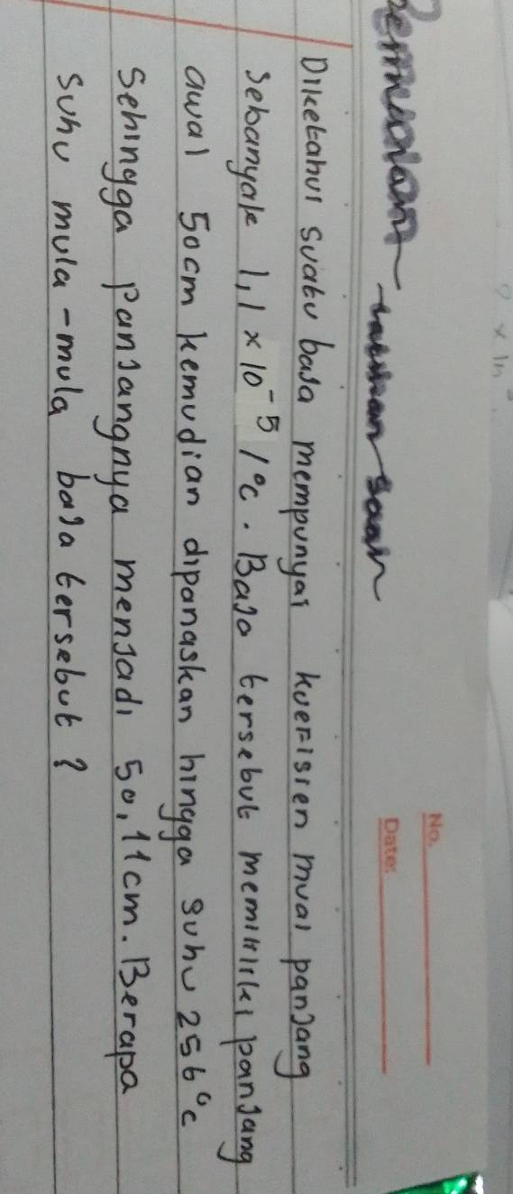 2* 1m^2
Bemucian 
_ 
lear 
_ 
Diketabul suatu basa mempunyai kueFisten mval panjang 
sebanyake 1.1* 10^(-5)1°C. Baso tersebul memitiiki panjang 
awal 5ocm kemudian dipanaskan hingga sohv 256°C
Sehingga panjangnya mensadi 50, 11cm. Berapa 
suhu mula-mula bala tersebut?