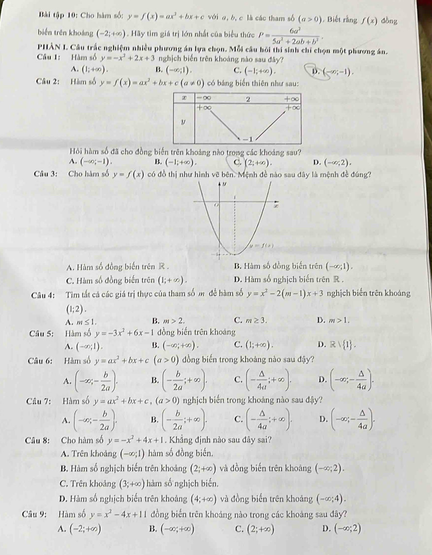 Bài tập 10: Cho hàm số: y=f(x)=ax^2+bx+c với a, b, c là các tham số (a>0). Biết rằng f(x) dồng
biến trên khoảng (-2;+∈fty ) Hãy tìm giá trị lớn nhất của biểu thức P= 6a^2/5a^2+2ab+b^2 .
PHÀN I. Câu trắc nghiệm nhiều phương án lựa chọn. Mỗi câu hỏi thí sinh chỉ chọn một phương án.
Câu 1: Hàm số y=-x^2+2x+3 nghịch biến trên khoảng nào sau đây?
A. (1;+∈fty ). B. (-∈fty ;1). C. (-1;+∈fty ). D. (-∈fty ;-1).
Câu 2: Hàm số y=f(x)=ax^2+bx+c(a!= 0) có bảng biến thiên như sau:
Hi hàm số đã cho đồng biến trên khoảng nào trong các khoảng sau?
A. (-∈fty ;-1). B. (-1;+∈fty ). C. (2;+∈fty ). D. (-∈fty ;2).
Câu 3: Cho hàm số y=f(x) có đồ thị như hình vẽ bên. Mệnh đề nào sau dây là mệnh đề đúng?
A. Hàm số đồng biến trên R . B. Hàm số đồng biến trên (-∈fty ;1).
C. Hàm số đồng biến trên (1;+∈fty ). D. Hàm số nghịch biến trên R .
Câu 4: Tìm tất cả các giá trị thực của tham số m đề hàm số y=x^2-2(m-1)x+3 nghịch biến trên khoảng
(1;2).
A. m≤ 1. B. m>2. C. m≥ 3. D. m>1.
Câu 5: Hàm số y=-3x^2+6x-1 đồng biến trên khoảng
A. (-∈fty ;1). B. (-∈fty ;+∈fty ). C. (1;+∈fty ). D. Rvee  1 .
Câu 6: Hàm số y=ax^2+bx+c(a>0) dồng biến trong khoảng nào sau đậy?
A. (-∈fty ;- b/2a ). B. (- b/2a ;+∈fty ). C. (- △ /4a ;+∈fty ). D. (-∈fty ;- △ /4a ).
Câu 7: Hàm số y=ax^2+bx+c,(a>0) nghịch biến trong khoảng nào sau đậy?
A. (-∈fty ;- b/2a ). B. (- b/2a ;+∈fty ). C. (- △ /4a ;+∈fty ). D. (-∈fty ;- △ /4a ).
Câu 8: Cho hàm số y=-x^2+4x+1. Khẳng định nào sau đây sai?
A. Trên khoảng (-∈fty ;1) hàm số đồng biến.
B. Hàm số nghịch biến trên khoảng (2;+∈fty ) và dồng biến trên khoảng (-∈fty ;2).
C. Trên khoảng (3;+∈fty ) hàm số nghịch biến.
D. Hàm số nghịch biến trên khoảng (4;+∈fty ) và đồng biến trên khoảng (-∈fty ;4).
Câu 9: Hàm số y=x^2-4x+11 đồng biến trên khoảng nào trong các khoảng sau dây?
A. (-2;+∈fty ) B. (-∈fty ;+∈fty ) C. (2;+∈fty ) D. (-∈fty ;2)