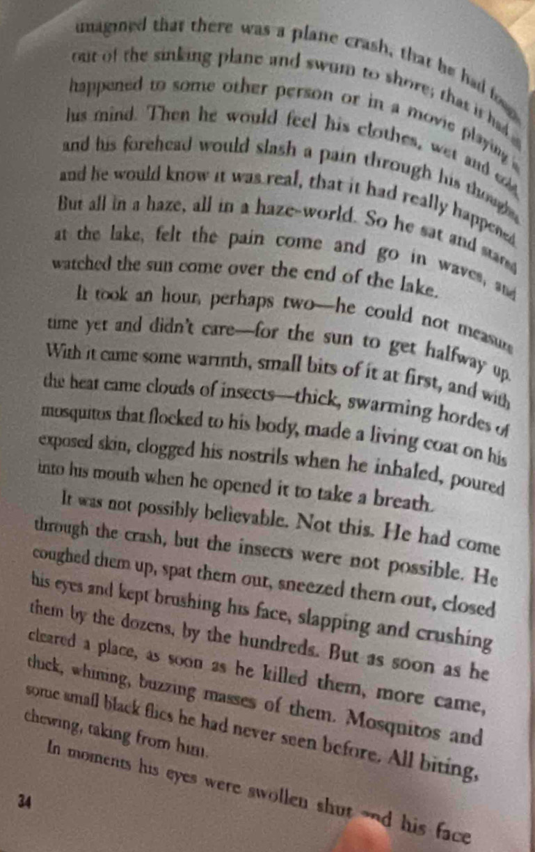 umagined that there was a plane crash, that he had foo 
out of the sinking plane and swum to shore; that it had 
happened to some other person or in a movie playing 
hus mind. Then he would feel his clothes, wet and ed 
and his forehead would slash a pain through his thoughe. 
and he would know it was real, that it had really happened 
But all in a haze, all in a haze-world. So he sat and star 
at the lake, felt the pain come and go in waves, and 
watched the sun come over the end of the lake. 
It took an hour, perhaps two-he could not measur 
time yet and didn't care—for the sun to get halfway up. 
With it came some warmth, small bits of it at first, and with 
the heat came clouds of insects—thick, swarming hordes of 
mosquitos that flocked to his body, made a living coat on his 
exposed skin, clogged his nostrils when he inhaled, poured 
into his mouth when he opened it to take a breath. 
It was not possibly believable. Not this. He had come 
through the crash, but the insects were not possible. He 
coughed them up, spat them out, sneezed them out, closed 
his eyes and kept brushing his face, slapping and crushing 
them by the dozens, by the hundreds. But as soon as he 
cleared a place, as soon as he killed them, more came, 
thuck, whining, buzzing masses of them. Mosquitos and 
chewing, taking from him. some small black flics he had never seen before. All biting, 
In moments his eyes were swollen shut ond his face
34