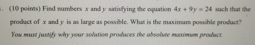 Find numbers x and y satisfying the equation 4x+9y=24 such that the 
product of x and y is as large as possible. What is the maximum possible product? 
You must justify why your solution produces the absolute maximum product.