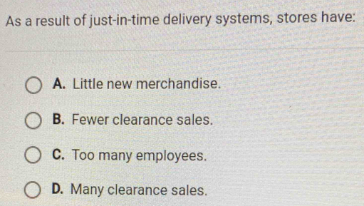 As a result of just-in-time delivery systems, stores have:
A. Little new merchandise.
B. Fewer clearance sales.
C. Too many employees.
D. Many clearance sales.