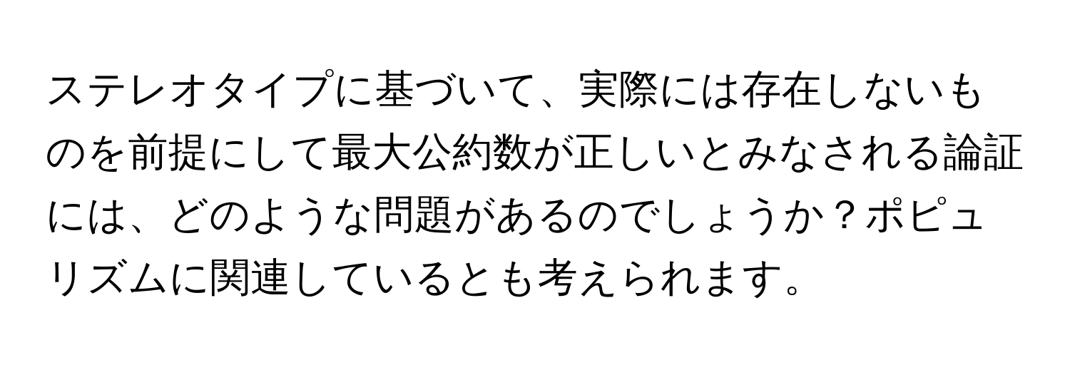 ステレオタイプに基づいて、実際には存在しないものを前提にして最大公約数が正しいとみなされる論証には、どのような問題があるのでしょうか？ポピュリズムに関連しているとも考えられます。